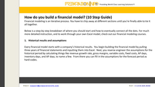Providing World Class Learning Solutions!!!
E m a i l : s u p p o r t @ p r e p a r a t i o n i n f o . c o m C a l l : + 1 - 5 1 8 - 6 3 5 - 8 4 5 6
How do you build a financial model? (10 Step Guide)
Financial modeling is an iterative process. You have to chip away at different sections until you’re finally able to tie it
all together.
Below is a step-by-step breakdown of where you should start and how to eventually connect all the dots. For much
more detailed instruction, and to work through your own Excel model, check out our financial modeling courses.
1. Historical results and assumptions
Every financial model starts with a company’s historical results. You begin building the financial model by pulling
three years of financial statements and inputting them into Excel. Next, you reverse engineer the assumptions for the
historical period by calculating things like revenue growth rate, gross margins, variable costs, fixed costs, AP days,
inventory days, and AP days, to name a few. From there you can fill in the assumptions for the forecast period as
hard-codes.
 
