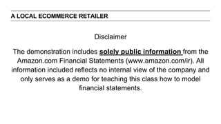 Disclaimer
The demonstration includes solely public information from the
Amazon.com Financial Statements (www.amazon.com/ir). All
information included reflects no internal view of the company and
only serves as a demo for teaching this class how to model
financial statements.
A LOCAL ECOMMERCE RETAILER
 