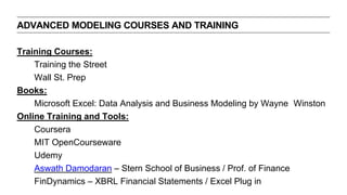 Training Courses:
Training the Street
Wall St. Prep
Books:
Microsoft Excel: Data Analysis and Business Modeling by Wayne Winston
Online Training and Tools:
Coursera
MIT OpenCourseware
Udemy
Aswath Damodaran – Stern School of Business / Prof. of Finance
FinDynamics – XBRL Financial Statements / Excel Plug in
ADVANCED MODELING COURSES AND TRAINING
 