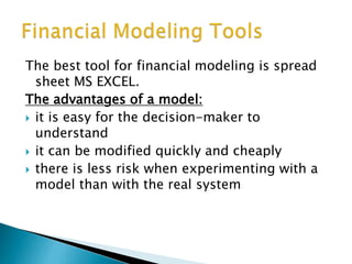 The best tool for financial modeling is spread
sheet MS EXCEL.
The advantages of a model:
 it is easy for the decision-maker to
understand
 it can be modified quickly and cheaply
 there is less risk when experimenting with a
model than with the real system
 