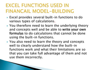  Excel provides several built-in functions to do
various types of calculations.
 You therefore need to learn the underlying theory
and concepts well and be able to write your own
formulas to do calculations that cannot be done
using the built-in functions.
 You also need to learn the theory and concepts
well to clearly understand how the built-in
functions work and what their limitations are so
that you can take full advantage of them and not
use them incorrectly.
 
