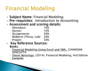  Subject Name: Financial Modeling
 Pre-requisites: Introduction to Accounting
 Assessment and scoring details:
◦ Attendace 10%
◦ Quizes 10%
◦ Assignments 30%
◦ Midterm (Throy, Lab) 20%
◦ Project 30%
 Key Reference Sources:
Books:
◦ Financial Modeling Using Excel and VBA, CHANDAN
SENGUPTA
◦ Simon Benninga, (2014). Financial Modeling, 4rd Edition
◦ Lectures
 