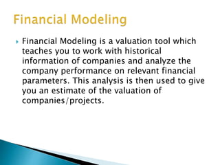  Financial Modeling is a valuation tool which
teaches you to work with historical
information of companies and analyze the
company performance on relevant financial
parameters. This analysis is then used to give
you an estimate of the valuation of
companies/projects.
 