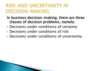 In business decision-making, there are three
classes of decision problems, namely:
 Decisions under conditions of certainty
 Decisions under conditions of risk
 Decisions under conditions of uncertainty.
 