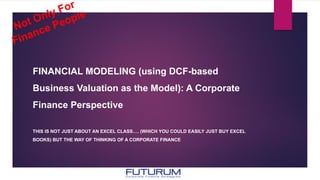 FINANCIAL MODELING (using DCF-based
Business Valuation as the Model): A Corporate
Finance Perspective
THIS IS NOT JUST ABOUT AN EXCEL CLASS…. (WHICH YOU COULD EASILY JUST BUY EXCEL
BOOKS) BUT THE WAY OF THINKING OF A CORPORATE FINANCE
 