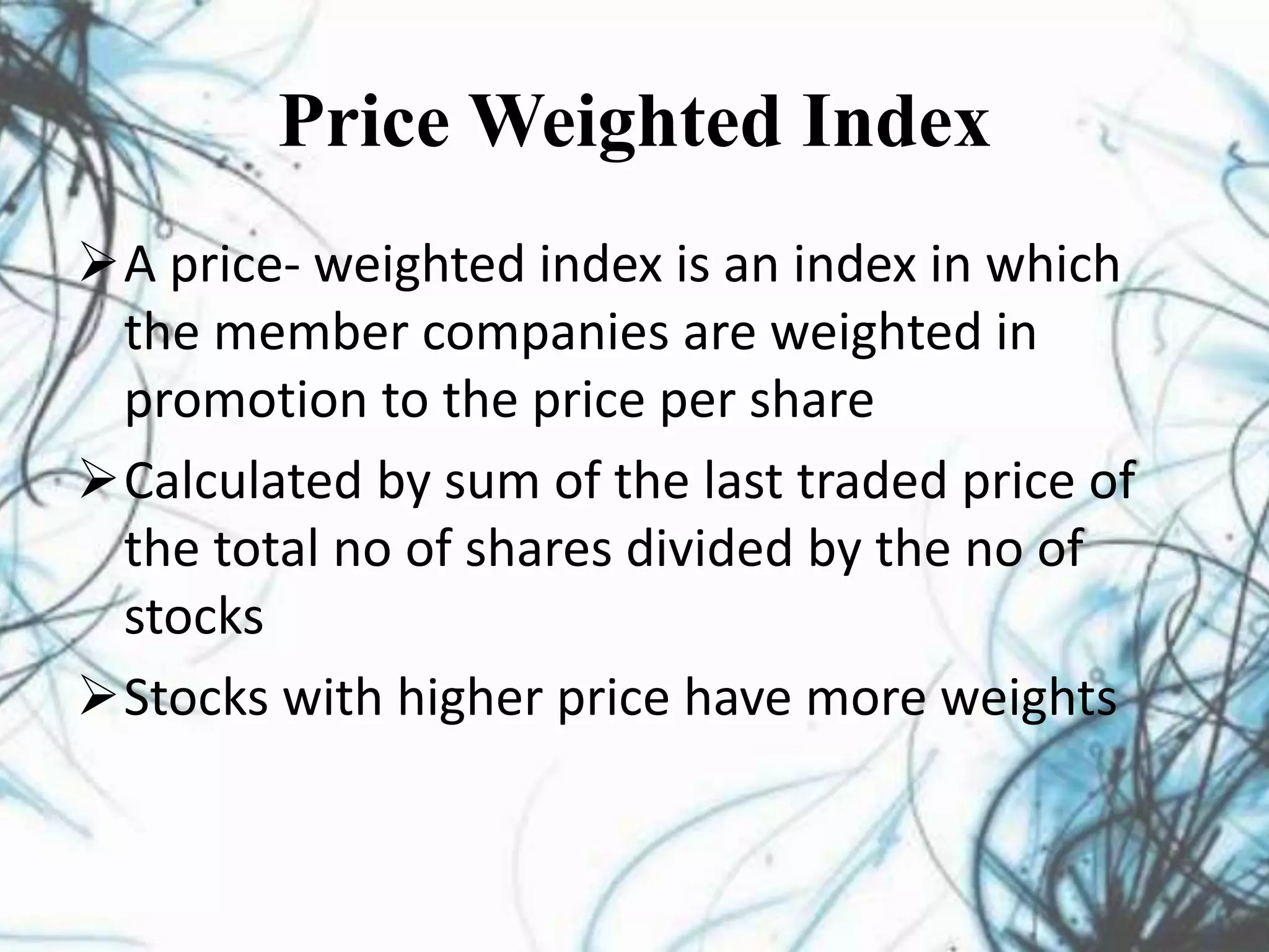 Price Weighted Index
A price- weighted index is an index in which
the member companies are weighted in
promotion to the price per share
Calculated by sum of the last traded price of
the total no of shares divided by the no of
stocks
Stocks with higher price have more weights
 