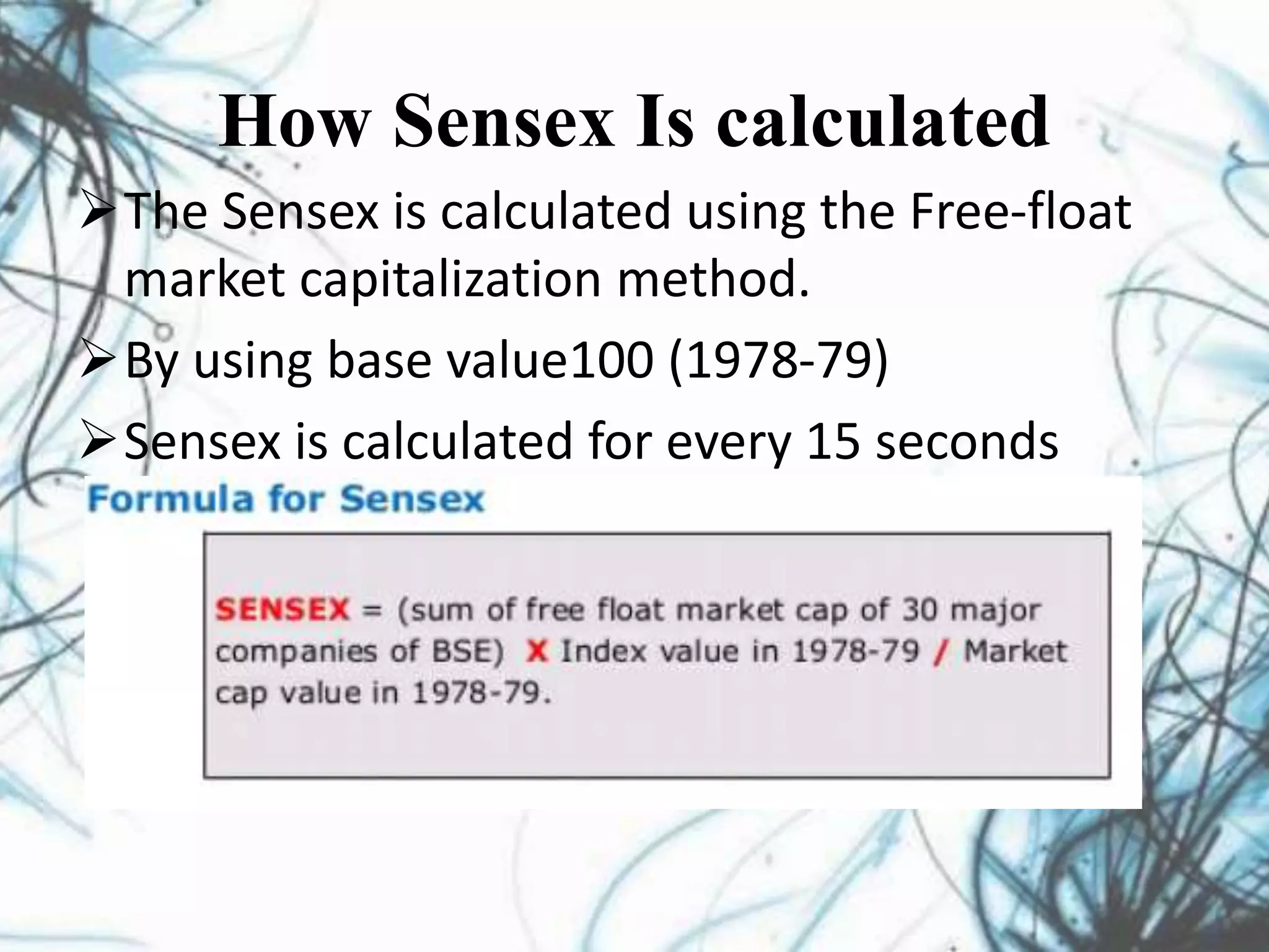 How Sensex Is calculated
The Sensex is calculated using the Free-float
market capitalization method.
By using base value100 (1978-79)
Sensex is calculated for every 15 seconds
 