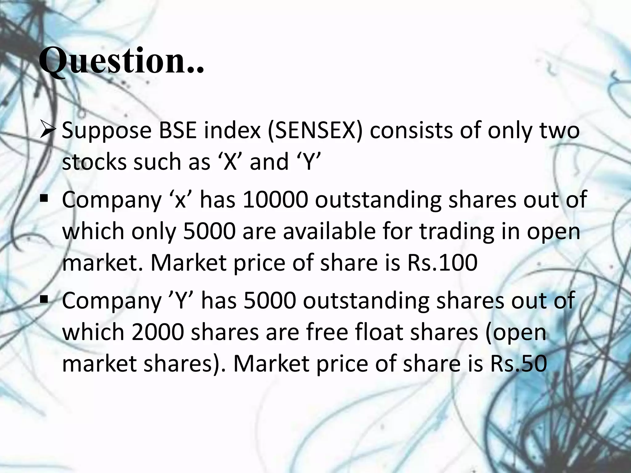 Question..
Suppose BSE index (SENSEX) consists of only two
stocks such as ‘X’ and ‘Y’
 Company ‘x’ has 10000 outstanding shares out of
which only 5000 are available for trading in open
market. Market price of share is Rs.100
 Company ’Y’ has 5000 outstanding shares out of
which 2000 shares are free float shares (open
market shares). Market price of share is Rs.50
 