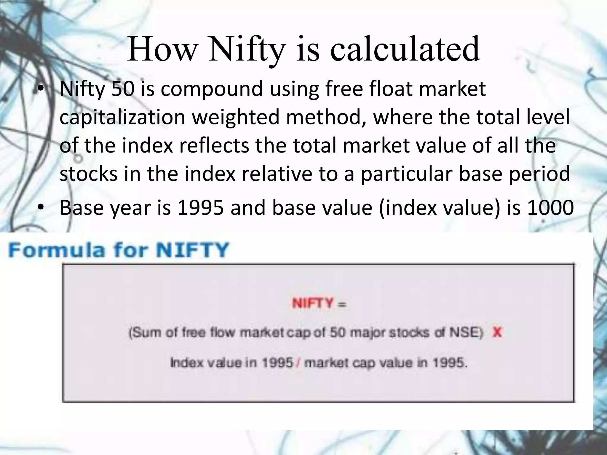 How Nifty is calculated
• Nifty 50 is compound using free float market
capitalization weighted method, where the total level
of the index reflects the total market value of all the
stocks in the index relative to a particular base period
• Base year is 1995 and base value (index value) is 1000
 