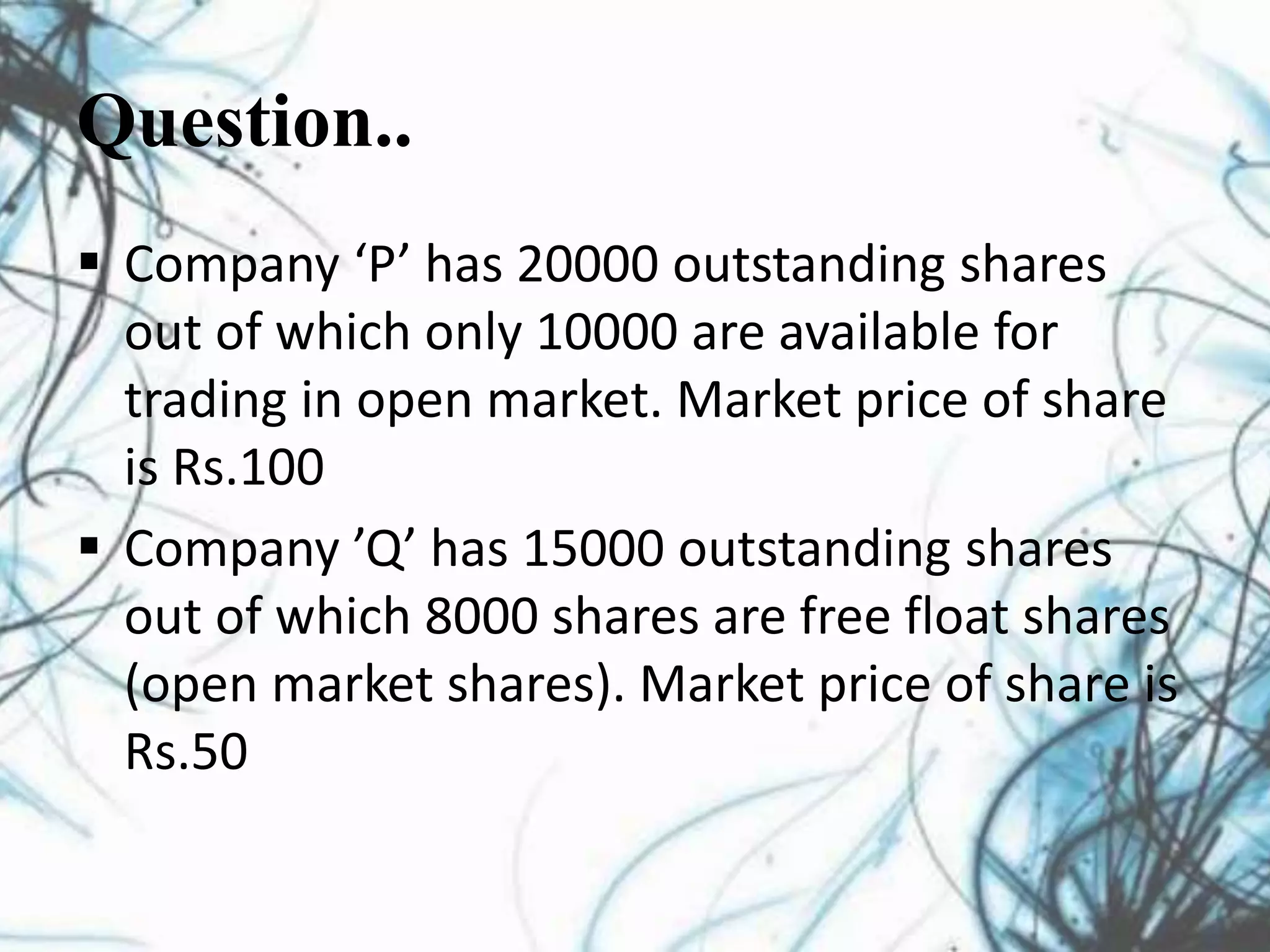 Question..
 Company ‘P’ has 20000 outstanding shares
out of which only 10000 are available for
trading in open market. Market price of share
is Rs.100
 Company ’Q’ has 15000 outstanding shares
out of which 8000 shares are free float shares
(open market shares). Market price of share is
Rs.50
 