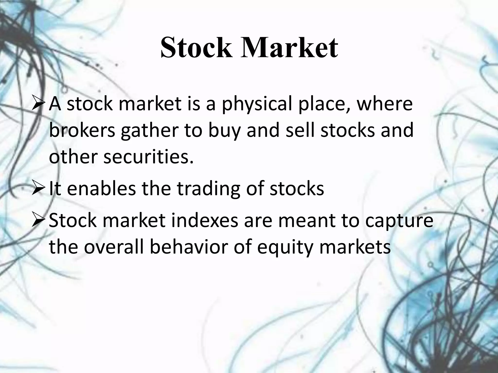 Stock Market
A stock market is a physical place, where
brokers gather to buy and sell stocks and
other securities.
It enables the trading of stocks
Stock market indexes are meant to capture
the overall behavior of equity markets
 