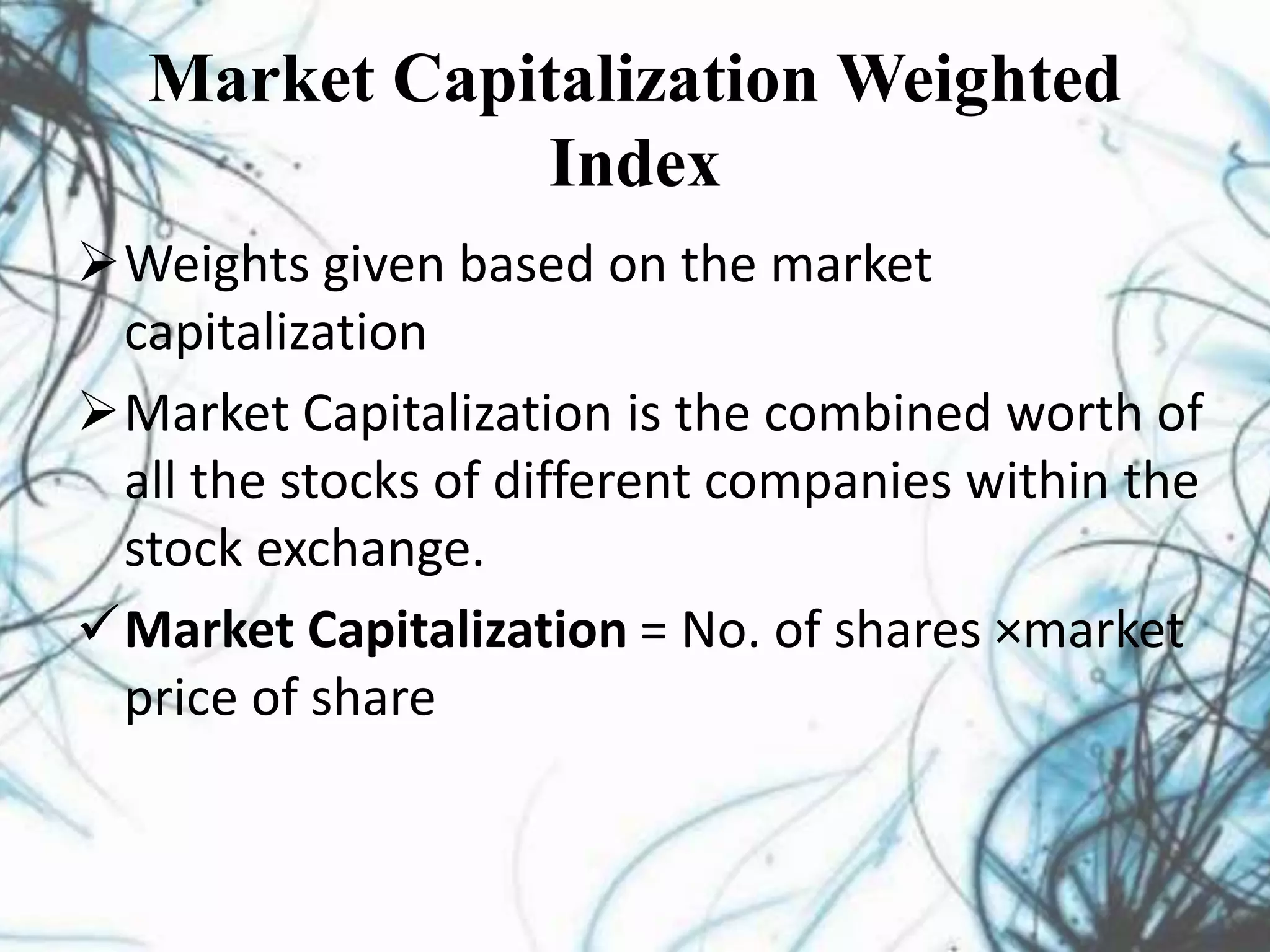 Market Capitalization Weighted
Index
Weights given based on the market
capitalization
Market Capitalization is the combined worth of
all the stocks of different companies within the
stock exchange.
Market Capitalization = No. of shares ×market
price of share
 