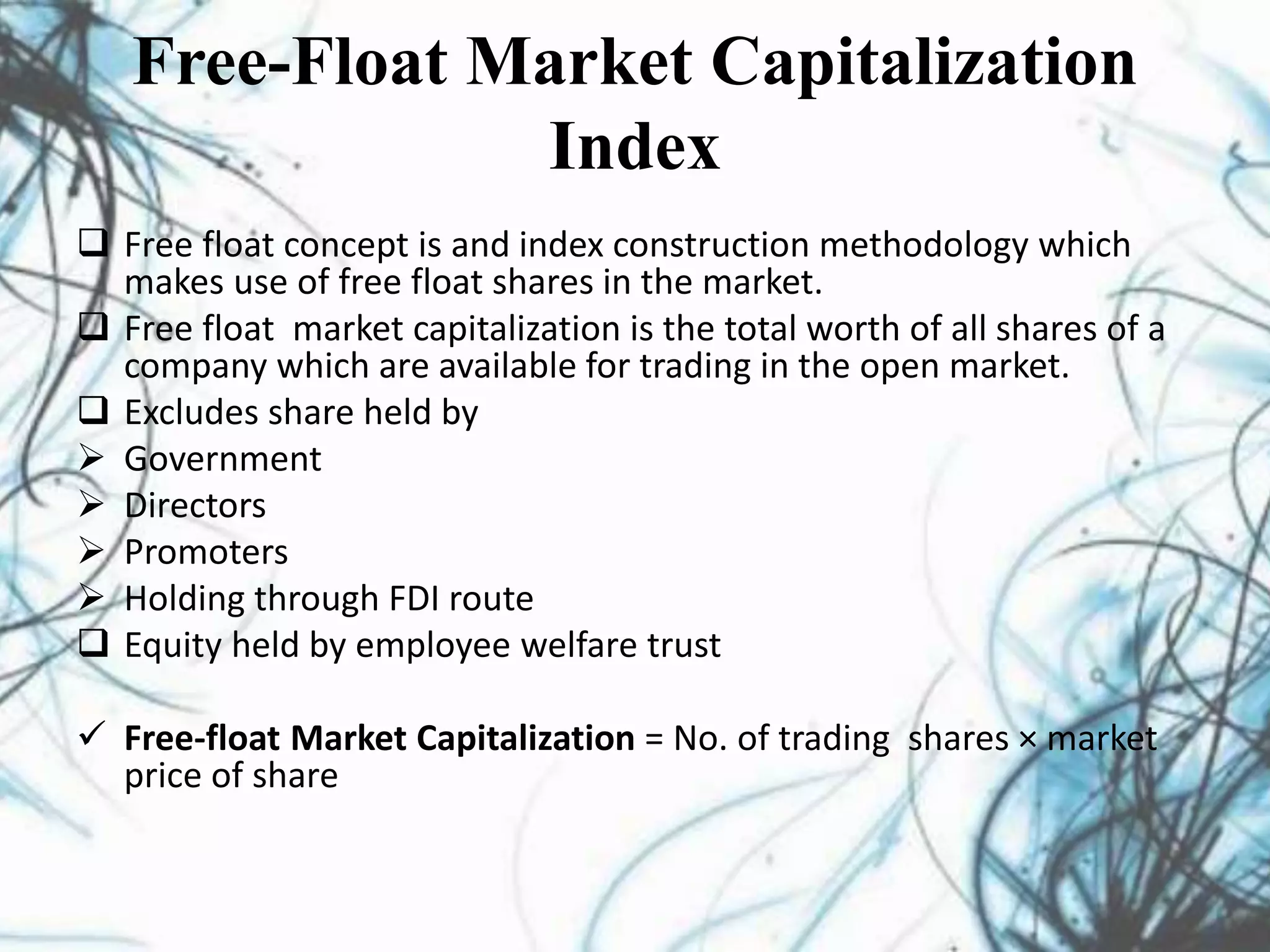 Free-Float Market Capitalization
Index
 Free float concept is and index construction methodology which
makes use of free float shares in the market.
 Free float market capitalization is the total worth of all shares of a
company which are available for trading in the open market.
 Excludes share held by
 Government
 Directors
 Promoters
 Holding through FDI route
 Equity held by employee welfare trust
 Free-float Market Capitalization = No. of trading shares × market
price of share
 