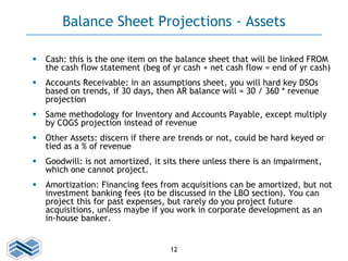 12
Balance Sheet Projections - Assets
 Cash: this is the one item on the balance sheet that will be linked FROM
the cash ...