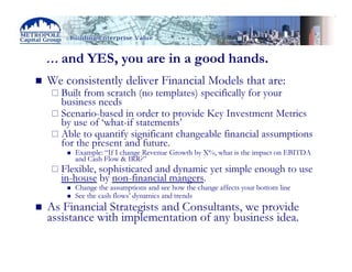 … and YES, you are in a good hands.
We consistently deliver Financial Models that are:
  Built from scratch (no templates) specifically for your
  business needs
  Scenario-based in order to provide Key Investment Metrics
  by use of ‘what-if statements’
  Able to quantify significant changeable financial assumptions
  for the present and future.
     Example: “If I change Revenue Growth by X%, what is the impact on EBITDA
     and Cash Flow & IRR?”
  Flexible, sophisticated and dynamic yet simple enough to use
  in-house by non-financial mangers.
     Change the assumptions and see how the change affects your bottom line
     See the cash flows’ dynamics and trends
As Financial Strategists and Consultants, we provide
assistance with implementation of any business idea.
 