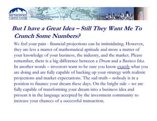 But I have a Great Idea – Still They Want Me To
 Crunch Some Numbers?
We feel your pain - financial projections can be intimidating. However,
they are less a matter of mathematical aptitude and more a matter of
your knowledge of your business, the industry, and the market. Please
remember, there is a big difference between a Dream and a Business Idea.
In another words – investors want to be sure you know exactly what you
are doing and are fully capable of backing up your strategy with realistic
projections and market expectations. The sad truth – nobody is in a
position to finance your dream these days. On the bright side – we are
fully capable of transforming your dream into a business idea and
present it in the language accepted by the investment community to
increase your chances of a successful transaction.
 