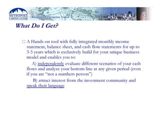 What Do I Get?

   A Hands-on tool with fully integrated monthly income
   statement, balance sheet, and cash flow statements for up to
   3-5 years which is exclusively build for your unique business
   model and enables you to:
       A) independently evaluate different scenarios of your cash
   flows and analyze your bottom line at any given period (even
   if you are “not a numbers person”)
       B) attract interest from the investment community and
   speak their language
 