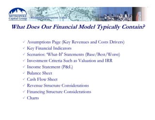 What Does Our Financial Model Typically Contain?

     Assumptions Page (Key Revenues and Costs Drivers)
     Key Financial Indicators
     Scenarios: ‘What-If’ Statements (Base/Best/Worst)
     Investment Criteria Such as Valuation and IRR
     Income Statement (P&L)
     Balance Sheet
     Cash Flow Sheet
     Revenue Structure Considerations
     Financing Structure Considerations
     Charts
 