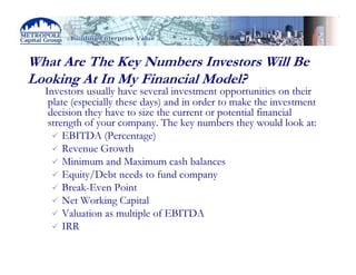 What Are The Key Numbers Investors Will Be
Looking At In My Financial Model?
  Investors usually have several investment opportunities on their
   plate (especially these days) and in order to make the investment
   decision they have to size the current or potential financial
   strength of your company. The key numbers they would look at:
       EBITDA (Percentage)
       Revenue Growth
       Minimum and Maximum cash balances
       Equity/Debt needs to fund company
       Break-Even Point
       Net Working Capital
       Valuation as multiple of EBITDA
       IRR
 
