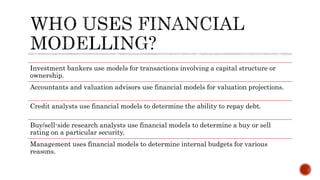 Investment bankers use models for transactions involving a capital structure or
ownership.
Accountants and valuation advisors use financial models for valuation projections.
Credit analysts use financial models to determine the ability to repay debt.
Buy/sell-side research analysts use financial models to determine a buy or sell
rating on a particular security.
Management uses financial models to determine internal budgets for various
reasons.
 