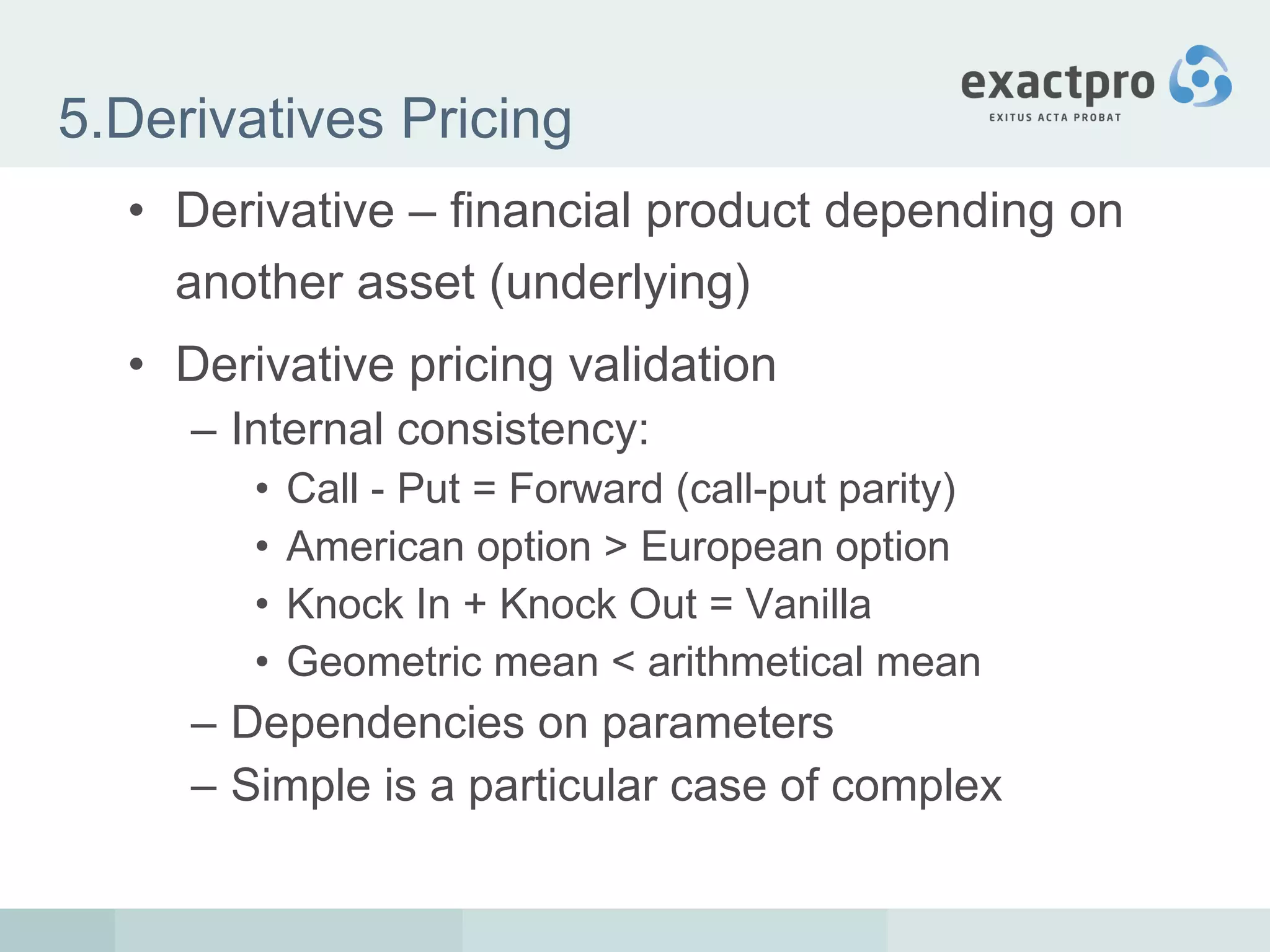 5.Derivatives Pricing Derivative – financial product depending on another asset (underlying) Derivative pricing validation Internal consistency: Call - Put = Forward (call-put parity) American option > European option Knock In + Knock Out = Vanilla Geometric mean < arithmetical mean Dependencies on parameters Simple is a particular case of complex 