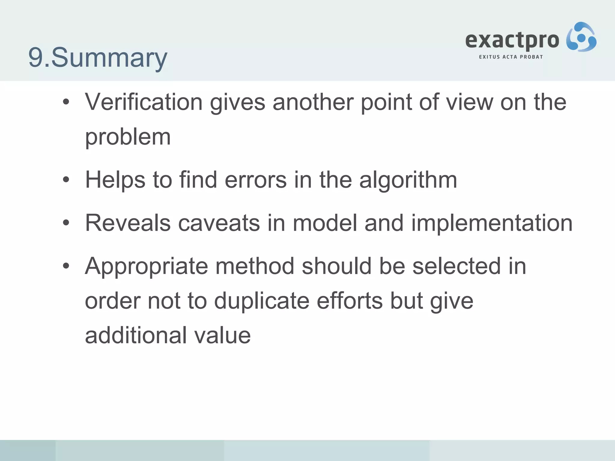 9.Summary Verification gives another point of view on the problem Helps to find errors in the algorithm Reveals caveats in model and implementation Appropriate method should be selected in order not to duplicate efforts but give additional value 