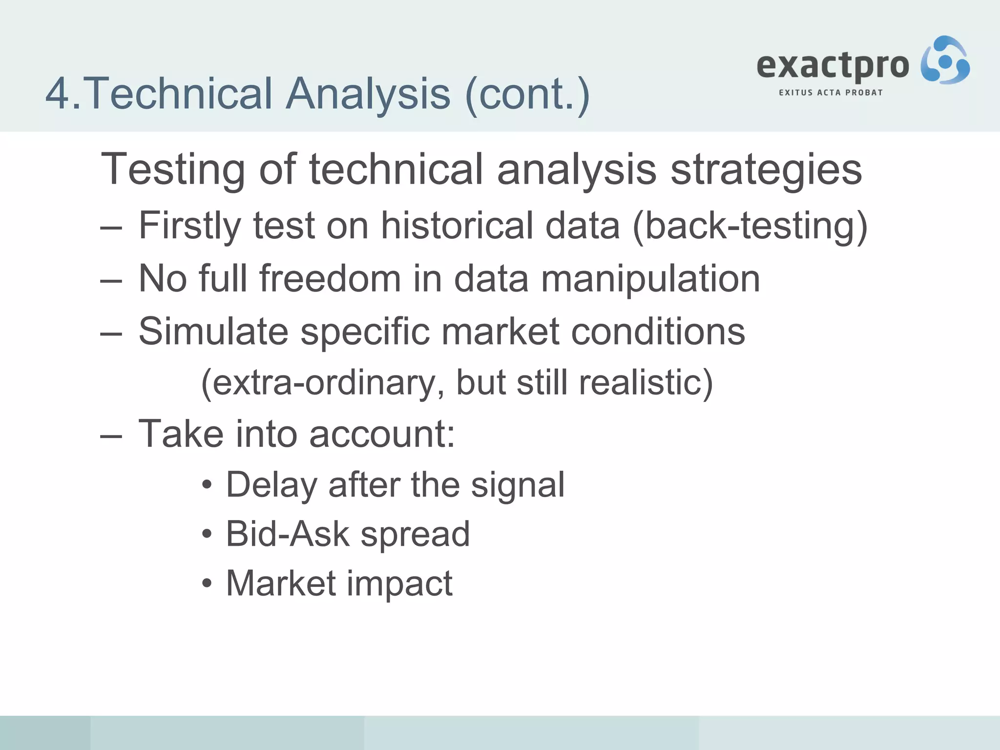 4.Technical Analysis (cont.) Testing of technical analysis strategies Firstly test on historical data (back-testing) No full freedom in data manipulation Simulate specific market conditions (extra-ordinary, but still realistic) Take into account: Delay after the signal Bid-Ask spread Market impact 