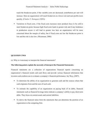 Financial Statement Analysis - Julius Noble Ssekazinga
 
reach the breakeven point, if the variable costs are decreased, contribution per unit will
increase. Here an organization will reach breakeven at a lower cost and earn profits more
quickly. (Charles T. Horngren (2009))
 Variations in fixed costs, if the fixed costs increases more products have to be sold to
meet breakeven point, because high fixed costs leads to greater risk and if any hindrance
in production occurs it will lead to greater loss here an organization will be more
concerned about the margin of safety, but if fixed costs are low the breakeven point is
low and the risk is also low. (Weetmaan, 2006)
QUESTION TWO
(c) Why is it necessary to interpret the financial statements?
The following points explain the necessity of interpret the Financial Statements;
Financial statements are a collection of organizations financial reports concerning an
organization’s financial results and cash flows and provide various financial information that
investors and creditors use to evaluate a company’s financial performance. Jay Way, (2007).
 To determine the ability of an organization to generate cash and the sources where that
cash originates from and the uses of such cash.
 To estimate the capability of an organization on paying back of its debts, financial
statements such as financial leverage ratios indicate a company’s ability to pay short-term
debts. They focus on current assets and current liabilities.
 To derive the financial ratios from the statements that can determine the position of an
organization in the competing firm.
 