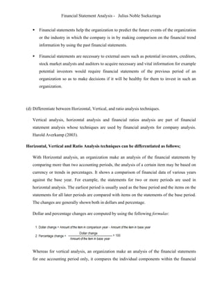 Financial Statement Analysis - Julius Noble Ssekazinga
 
 Financial statements help the organization to predict the future events of the organization
or the industry in which the company is in by making comparison on the financial trend
information by using the past financial statements.
 Financial statements are necessary to external users such as potential investors, creditors,
stock market analysts and auditors to acquire necessary and vital information for example
potential investors would require financial statements of the previous period of an
organization so as to make decisions if it will be healthy for them to invest in such an
organization.
(d) Differentiate between Horizontal, Vertical, and ratio analysis techniques.
Vertical analysis, horizontal analysis and financial ratios analysis are part of financial
statement analysis whose techniques are used by financial analysts for company analysis.
Harold Averkamp (2003).
Horizontal, Vertical and Ratio Analysis techniques can be differentiated as follows;
With Horizontal analysis, an organization make an analysis of the financial statements by
comparing more than two accounting periods, the analysis of a certain item may be based on
currency or trends in percentages. It shows a comparison of financial data of various years
against the base year. For example, the statements for two or more periods are used in
horizontal analysis. The earliest period is usually used as the base period and the items on the
statements for all later periods are compared with items on the statements of the base period.
The changes are generally shown both in dollars and percentage.
Dollar and percentage changes are computed by using the following formulas:
Whereas for vertical analysis, an organization make an analysis of the financial statements
for one accounting period only, it compares the individual components within the financial
 