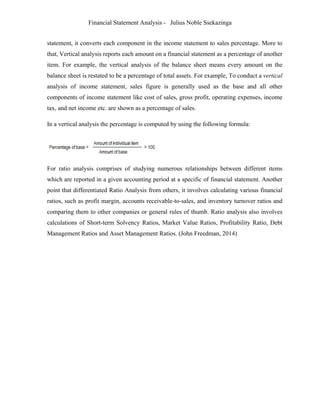 Financial Statement Analysis - Julius Noble Ssekazinga
 
statement, it converts each component in the income statement to sales percentage. More to
that, Vertical analysis reports each amount on a financial statement as a percentage of another
item. For example, the vertical analysis of the balance sheet means every amount on the
balance sheet is restated to be a percentage of total assets. For example, To conduct a vertical
analysis of income statement, sales figure is generally used as the base and all other
components of income statement like cost of sales, gross profit, operating expenses, income
tax, and net income etc. are shown as a percentage of sales.
In a vertical analysis the percentage is computed by using the following formula:
For ratio analysis comprises of studying numerous relationships between different items
which are reported in a given accounting period at a specific of financial statement. Another
point that differentiated Ratio Analysis from others, it involves calculating various financial
ratios, such as profit margin, accounts receivable-to-sales, and inventory turnover ratios and
comparing them to other companies or general rules of thumb. Ratio analysis also involves
calculations of Short-term Solvency Ratios, Market Value Ratios, Profitability Ratio, Debt
Management Ratios and Asset Management Ratios. (John Freedman, 2014)
 