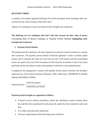 Financial Statement Analysis - Julius Noble Ssekazinga
 
QUESTION THREE
A number of investment appraisal techniques have been developed. Some techniques take into
account the time value of money while others don’t.
Appraise two techniques in each case based on their strengths and weaknesses.
 
The following are two techniques that don’t take into account the time value of money
(Accounting Rate of Return technique & Payback Period Method) highlighting their
strength and weaknesses
1. Payback Period Method
The payback period is defined as the time required recovering the initial investment in a project
from operations. The payback period method of financial appraisal is used to evaluate capital
projects and to calculate the return per year from the start of the project until the accumulated
returns are equal to the cost of the investment at which time the investment is said to have been
paid back and the time taken to achieve this payback is referred to as the payback period.
It emphasizes the management’s concern with liquidity and the need to minimize risk through a
rapid recovery of the initial investment. (Weetman, 2006; Alaba Femi, AWOMEWE & Oludele
Olawale OGUNDELE (2008))
Payback Period =
Initial Investment
Cash Inflow per Period
Payback period strengths are appraised as follows;
 It doesn’t involve tedious calculations, mainly the calculations assume certainty about
the cash flow that is predicted for each project & usually the risk is attached to each cash
flow
 It is widely used and easily understood.
 It favours capital projects that return large early cash flows.
 