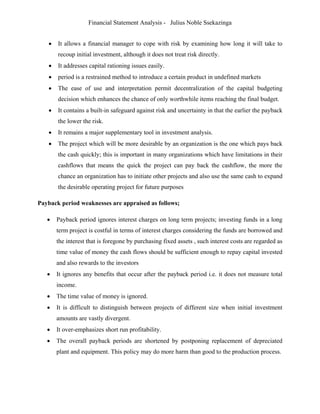Financial Statement Analysis - Julius Noble Ssekazinga
 
 It allows a financial manager to cope with risk by examining how long it will take to
recoup initial investment, although it does not treat risk directly.
 It addresses capital rationing issues easily.
 period is a restrained method to introduce a certain product in undefined markets
 The ease of use and interpretation permit decentralization of the capital budgeting
decision which enhances the chance of only worthwhile items reaching the final budget.
 It contains a built-in safeguard against risk and uncertainty in that the earlier the payback
the lower the risk.
 It remains a major supplementary tool in investment analysis.
 The project which will be more desirable by an organization is the one which pays back
the cash quickly; this is important in many organizations which have limitations in their
cashflows that means the quick the project can pay back the cashflow, the more the
chance an organization has to initiate other projects and also use the same cash to expand
the desirable operating project for future purposes
Payback period weaknesses are appraised as follows;
 Payback period ignores interest charges on long term projects; investing funds in a long
term project is costful in terms of interest charges considering the funds are borrowed and
the interest that is foregone by purchasing fixed assets , such interest costs are regarded as
time value of money the cash flows should be sufficient enough to repay capital invested
and also rewards to the investors
 It ignores any benefits that occur after the payback period i.e. it does not measure total
income.
 The time value of money is ignored.
 It is difficult to distinguish between projects of different size when initial investment
amounts are vastly divergent.
 It over-emphasizes short run profitability.
 The overall payback periods are shortened by postponing replacement of depreciated
plant and equipment. This policy may do more harm than good to the production process.
 