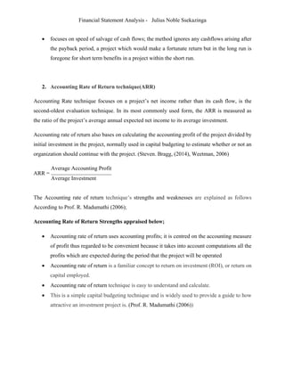 Financial Statement Analysis - Julius Noble Ssekazinga
 
 focuses on speed of salvage of cash flows; the method ignores any cashflows arising after
the payback period, a project which would make a fortunate return but in the long run is
foregone for short term benefits in a project within the short run.
2. Accounting Rate of Return technique(ARR)
Accounting Rate technique focuses on a project’s net income rather than its cash flow, is the
second-oldest evaluation technique. In its most commonly used form, the ARR is measured as
the ratio of the project’s average annual expected net income to its average investment.
Accounting rate of return also bases on calculating the accounting profit of the project divided by
initial investment in the project, normally used in capital budgeting to estimate whether or not an
organization should continue with the project. (Steven. Bragg, (2014), Weetman, 2006)
ARR =
Average Accounting Profit
Average Investment
The Accounting rate of return technique’s strengths and weaknesses are explained as follows
According to Prof. R. Madumathi (2006);
Accounting Rate of Return Strengths appraised below;
 Accounting rate of return uses accounting profits; it is centred on the accounting measure
of profit thus regarded to be convenient because it takes into account computations all the
profits which are expected during the period that the project will be operated
 Accounting rate of return is a familiar concept to return on investment (ROI), or return on
capital employed.
 Accounting rate of return technique is easy to understand and calculate.
 This is a simple capital budgeting technique and is widely used to provide a guide to how
attractive an investment project is. (Prof. R. Madumathi (2006))
 
 