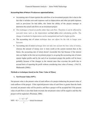 Financial Statement Analysis - Julius Noble Ssekazinga
 
Accounting Rate of Return Weaknesses appraised below;
 Accounting rate of return ignores the cash flow of an investment project; this is due to the
fact that it includes non-cash expenses such as depreciation and other pre-paid expenses
such as provisions for bad debts, this limits the ability of the project manager to
determine the actual cash flows on an investment project
 This technique is based on profits rather than cash flow. Therefore it can be affected by
non-cash items such as the depreciation and bad debts when calculating profits. The
change of methods for depreciation can be manipulated and lead to higher profits.
 The accounting rate of return technique does not adjust for the risk to longer term
forecasts.
 Accounting rate of return technique does not take into account the time value of money,
whereas the amount of money now is more worth at the current moment than in the
future, the accounting rate of return doesn’t reconsider this fact because if the interest
rates are higher at the time an investment project is on-going the accounting rate of return
reports higher profits and by the end of an investment project the profits will be lower
probably because of the changes in the interest rates thus overstate the profit due to
accrual basis of reporting the profit without considering time value of money. ( Prof. R.
Madumathi (2006))
Methods or techniques based on the Time–Value of Money
1. Net Present Value (NPV)
Net present value is the present value of cash inflows of a project deducting the present value of
cash outflows of the project. If the expected present value of cash flows is greater than the funds
invested, net present value will be positive and thus a project will be accepted but if the present
value of cash flows is less than funds invested, the net present value will be negative and thus the
project will be neglected. (Weetman, 2006)
NPV = R ×
1 − (1 + i)-n
− Initial Investment
i
 