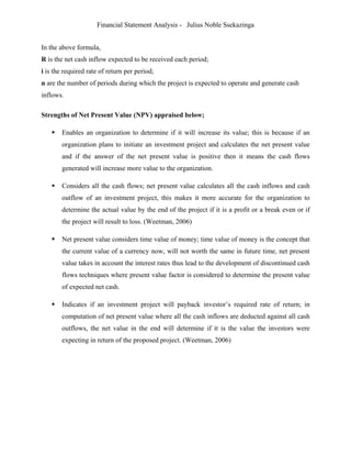 Financial Statement Analysis - Julius Noble Ssekazinga
 
In the above formula,
R is the net cash inflow expected to be received each period;
i is the required rate of return per period;
n are the number of periods during which the project is expected to operate and generate cash
inflows.
Strengths of Net Present Value (NPV) appraised below;
 Enables an organization to determine if it will increase its value; this is because if an
organization plans to initiate an investment project and calculates the net present value
and if the answer of the net present value is positive then it means the cash flows
generated will increase more value to the organization.
 Considers all the cash flows; net present value calculates all the cash inflows and cash
outflow of an investment project, this makes it more accurate for the organization to
determine the actual value by the end of the project if it is a profit or a break even or if
the project will result to loss. (Weetman, 2006)
 Net present value considers time value of money; time value of money is the concept that
the current value of a currency now, will not worth the same in future time, net present
value takes in account the interest rates thus lead to the development of discontinued cash
flows techniques where present value factor is considered to determine the present value
of expected net cash.
 Indicates if an investment project will payback investor’s required rate of return; in
computation of net present value where all the cash inflows are deducted against all cash
outflows, the net value in the end will determine if it is the value the investors were
expecting in return of the proposed project. (Weetman, 2006)
 
