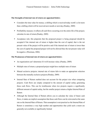 Financial Statement Analysis - Julius Noble Ssekazinga
 
The Strengths of internal rate of return are appraised below;
 Considers the time value for money; a shilling which is received today worth’s a lot more
than a shilling which will be received next month or next day.(Pandey, 2009)
 Profitability measure; it reflects all cash flows occurring over the entire life of the project;
calculate its rate of return.(Pandey, 2009)
 Acceptance rule; this pinpoints that the proposed project is being proposed should be
accepted if the internal rate of return is higher than the cost of capital, that is the net
present value of the project will be positive and if the internal rate of return is lower than
the cost of capital the proposed project will not be allowed thus the net present value will
be negative. (Weetman, 2006)
The Weaknesses of internal rate of return are appraised below;
 An organization can’t determine if it will increase value; (Pandey, 2009)
 Multiple rates of return; a proposed project might have multiple rates of return
 Mutual exclusive projects; internal rate of return fails to make an appropriate selection
between the mutually exclusive projects.(Pandey, 2009)
 Internal Rate of Return method does not account for the project size when comparing
projects. Cash flows are simply compared to the amount of capital outlay generating
those cash flows. This can be troublesome when two projects require a significantly
different amount of capital outlay, but the smaller project returns a higher Internal Rate of
Return.
 Although the Internal Rate of Return allows you to calculate the value of future cash
flows, it makes an implicit assumption that those cash flows can be reinvested at the same
rate as the Internal Rate of Return. That assumption is not practical as the Internal Rate of
Return is sometimes a very high number and opportunities that yield such a return are
generally not available or significantly limited
 