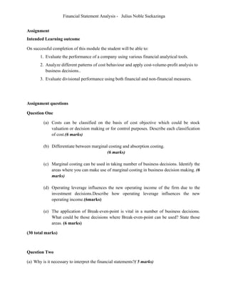 Financial Statement Analysis - Julius Noble Ssekazinga
 
Assignment
Intended Learning outcome
On successful completion of this module the student will be able to:
1. Evaluate the performance of a company using various financial analytical tools.
2. Analyze different patterns of cost behaviour and apply cost-volume-profit analysis to
business decisions..
3. Evaluate divisional performance using both financial and non-financial measures.
Assignment questions
Question One
(a) Costs can be classified on the basis of cost objective which could be stock
valuation or decision making or for control purposes. Describe each classification
of cost.(6 marks)
(b) Differentiate between marginal costing and absorption costing.
(6 marks)
(c) Marginal costing can be used in taking number of business decisions. Identify the
areas where you can make use of marginal costing in business decision making. (6
marks)
(d) Operating leverage influences the new operating income of the firm due to the
investment decisions.Describe how operating leverage influences the new
operating income.(6marks)
(e) The application of Break-even-point is vital in a number of business decisions.
What could be those decisions where Break-even-point can be used? State those
areas. (6 marks)
(30 total marks)
Question Two
(a) Why is it necessary to interpret the financial statements?( 5 marks)
 