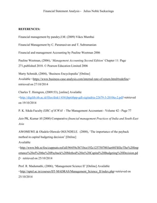 Financial Statement Analysis - Julius Noble Ssekazinga
 
REFERENCES:
Financial management by pandey,I.M. (2009) Vikes Mumbai
Financial Management by C. Paramasivan and T. Subramanian
Financial and management Accounting by Pauline Weetman 2006
Pauline Weetman, (2006), ‘Management Accounting Second Edition’ Chapter 11: Page
271,published 2010. © Pearson Education Limited 2006
Marty Schmidt, (2004), ‘Business Encyclopedia’ [Online]
Available <https://www.business-case-analysis.com/internal-rate-of-return.html#redefine>
retrieved on 27/10/2014
Charles T. Horngren, (2009:53), [online] Available
<http://digilib.itb.ac.id/files/disk1/454/jbptitbpp-gdl-sigitadria-22679-3-2010ta-2.pdf>retrieved
on 19/10/2014
P. K. Sikda Faculty EIRC of ICWAI - The Management Accountant - Volume 42 - Page 77
Jain PK, Kumar M (2000) Comparative financial management Practices of India and South-East
Asia
AWOMEWE & Oludele Olawale OGUNDELE. (2008), ‘The importance of the payback
method in capital budgeting decision’ [Online]
Available
<http://www.bth.se/fou/cuppsats.nsf/all/96459e3b71bce192c1257507003ae68f/$file/The%20Imp
ortance%20of%20the%20Payback%20Method%20in%20Capital%20Budgeting%20Decision.pd
f> retrieved on 25/10/2014
Prof. R. Madumathi, (2006), ‘Management Science II’ [Online] Available
<http://nptel.ac.in/courses/IIT-MADRAS/Management_Science_II/index.php>retrieved on
25/10/2014
 