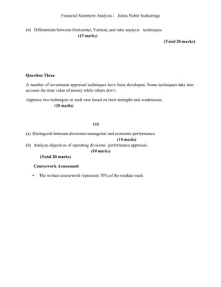 Financial Statement Analysis - Julius Noble Ssekazinga
 
(b) Differentiate between Horizontal, Vertical, and ratio analysis techniques.
(15 marks)
(Total 20 marks)
Question Three
A number of investment appraisal techniques have been developed. Some techniques take into
account the time value of money while others don’t.
Appraise two techniques in each case based on their strengths and weaknesses.
(20 marks)
OR
(a) Distinguish between divisional managerial and economic performance.
(10 marks)
(b) Analyze objectives of operating divisions’ performance appraisal.
(10 marks)
(Total 20 marks)
Coursework Assessment
• The written coursework represents 70% of the module mark
 