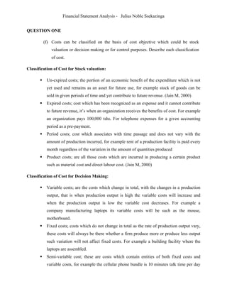 Financial Statement Analysis - Julius Noble Ssekazinga
 
QUESTION ONE
(f) Costs can be classified on the basis of cost objective which could be stock
valuation or decision making or for control purposes. Describe each classification
of cost.
Classification of Cost for Stock valuation:
 Un-expired costs; the portion of an economic benefit of the expenditure which is not
yet used and remains as an asset for future use, for example stock of goods can be
sold in given periods of time and yet contribute to future revenue. (Jain M, 2000)
 Expired costs; cost which has been recognized as an expense and it cannot contribute
to future revenue, it’s when an organization receives the benefits of cost. For example
an organization pays 100,000 tshs. For telephone expenses for a given accounting
period as a pre-payment.
 Period costs; cost which associates with time passage and does not vary with the
amount of production incurred, for example rent of a production facility is paid every
month regardless of the variation in the amount of quantities produced
 Product costs; are all those costs which are incurred in producing a certain product
such as material cost and direct labour cost. (Jain M, 2000)
Classification of Cost for Decision Making:
 Variable costs; are the costs which change in total, with the changes in a production
output, that is when production output is high the variable costs will increase and
when the production output is low the variable cost decreases. For example a
company manufacturing laptops its variable costs will be such as the mouse,
motherboard.
 Fixed costs; costs which do not change in total as the rate of production output vary,
these costs will always be there whether a firm produce more or produce less output
such variation will not affect fixed costs. For example a building facility where the
laptops are assembled.
 Semi-variable cost; these are costs which contain entities of both fixed costs and
variable costs, for example the cellular phone bundle is 10 minutes talk time per day
 