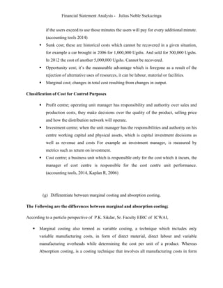 Financial Statement Analysis - Julius Noble Ssekazinga
 
if the users exceed to use those minutes the users will pay for every additional minute.
(accounting tools 2014)
 Sunk cost; these are historical costs which cannot be recovered in a given situation,
for example a car brought in 2006 for 1,000,000 Ugshs. And sold for 500,000 Ugshs.
In 2012 the cost of another 5,000,000 Ugshs. Cannot be recovered.
 Opportunity cost; it’s the measurable advantage which is foregone as a result of the
rejection of alternative uses of resources, it can be labour, material or facilities.
 Marginal cost; changes in total cost resulting from changes in output.
Classification of Cost for Control Purposes
 Profit centre; operating unit manager has responsibility and authority over sales and
production costs, they make decisions over the quality of the product, selling price
and how the distribution network will operate.
 Investment centre; when the unit manager has the responsibilities and authority on his
centre working capital and physical assets, which is capital investment decisions as
well as revenue and costs For example an investment manager, is measured by
metrics such as return on investment.
 Cost centre; a business unit which is responsible only for the cost which it incurs, the
manager of cost centre is responsible for the cost centre unit performance.
(accounting tools, 2014, Kaplan R, 2006)
(g) Differentiate between marginal costing and absorption costing.
The Following are the differences between marginal and absorption costing;
According to a particle perspective of P.K. Sikdar, Sr. Faculty EIRC of ICWAI,
 Marginal costing also termed as variable costing, a technique which includes only
variable manufacturing costs, in form of direct material, direct labour and variable
manufacturing overheads while determining the cost per unit of a product. Whereas
Absorption costing, is a costing technique that involves all manufacturing costs in form
 