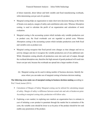 Financial Statement Analysis - Julius Noble Ssekazinga
 
of direct materials, direct labour and both variable and fixed manufacturing overheads,
while determining cost per unit of a product.
 Marginal costing helps an organization to make short term decisions basing on the forms
of break-even analysis, margin of safety and contribution sales ratio. Whereas Absorption
costing, is used to calculate the profit of an organization and calculation of stock
evaluation.
 Marginal costing is the accounting system which includes only variable production cost
as product cost, the fixed overheads cost are regarded as period costs. Whereas
Absorption costing is the accounting system which includes production costs both fixed
and variable costs as product cost.
 Marginal costing recognize that fixed period costs changes as time changes and not as
activity changes and also it recognize the variable production cost of one additional unit.
While Absorption costing absorbs all production costs into each unit of output, through
the overhead absorption rate, therefore the high amount of goods produced will result into
lesser cost per unit, because the overheads are spread into a larger number of units.
(h) Marginal costing can be used in taking number of business decisions. Identify the
areas where you can make use of marginal costing in business decision making.
The following areas make use of marginal costing in business decision making according to
Prof. Vinod, kumar (2011).
 Calculation of Margin of Safety Marginal costing can be utilized for calculating margin
of safety. Margin of safety is difference between actual sale and sale at breakeven point.
According to marginal costing rules, production will follow sales.
 Exploring a new market; in exploring new markets an organization have to estimate to
cost of initiating a new product to penetrate through the market but in estimation of the
costs, the variable costs should be lower so as he price of the product should be low and
enable easy penetration of the product.
 