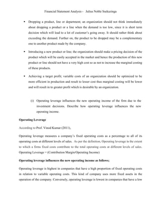 Financial Statement Analysis - Julius Noble Ssekazinga
 
 Dropping a product, line or department; an organization should not think immediately
about dropping a product or a line when the demand is too low, since it is short term
decision which will lead to a lot of customer’s going away. It should rather think about
exceeding the demand. Further on, the product to be dropped may be a complementary
one to another product made by the company.
 Introducing a new product or line; the organization should make a pricing decision of the
product which will be easily accepted in the market and hence the production of this new
product or line should not have a very high cost so as not to increase the marginal costing
of these products.
 Achieving a target profit; variable costs of an organization should be optimized to be
more efficient in production and result to lesser cost thus marginal costing will be lower
and will result in to greater profit which is desirable by an organization.
(i) Operating leverage influences the new operating income of the firm due to the
investment decisions. Describe how operating leverage influences the new
operating income.
Operating Leverage
According to Prof. Vinod Kumar (2011),
Operating leverage measures a company’s fixed operating costs as a percentage to all of its
operating costs at different levels of sales. As per the definition, Operating leverage is the extent
to which a firms fixed costs contribute to the total operating costs at different levels of sales.
Operating Leverage = (Contribution Margin/Operating Income)
Operating leverage influences the new operating income as follows;
Operating leverage is highest in companies that have a high proportion of fixed operating costs
in relation to variable operating costs. This kind of company uses more fixed assets in the
operation of the company. Conversely, operating leverage is lowest in companies that have a low
 