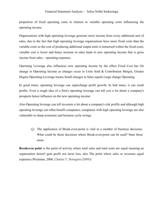 Financial Statement Analysis - Julius Noble Ssekazinga
 
proportion of fixed operating costs in relation to variable operating costs influencing the
operating income.
Organizations with high operating leverage generate more income from every additional unit of
sales, due to the fact that high operating leverage organizations have more fixed costs than the
variable costs so the cost of producing additional output units is immersed within the fixed costs,
variable cost is lower and hence increase in sales leads to new operating income that is gross
income from sales – operating expenses.
Operating Leverage also influences new operating income by the effect Fixed Cost has On
change in Operating Income as changes occur in Units Sold & Contribution Margin, Greater
Degree Operating Leverage means Small changes in Sales equals Large change Operating.
In good times, operating leverage can supercharge profit growth. In bad times, it can crush
profits. Even a rough idea of a firm's operating leverage can tell you a lot about a company's
prospects hence influence on the new operating income.
Also Operating leverage can tell investors a lot about a company's risk profile and although high
operating leverage can often benefit companies, companies with high operating leverage are also
vulnerable to sharp economic and business cycle swings
(j) The application of Break-even-point is vital in a number of business decisions.
What could be those decisions where Break-even-point can be used? State those
areas.
Breakeven point is the point of activity where total sales and total costs are equal meaning an
organization doesn't gain profit nor incur loss, also The point where sales or revenues equal
expenses (Weetman, 2006; Charles T. Horngren (2009))
 