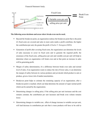 Financial Statement Analysis - Julius Noble Ssekazinga
 
The following areas decisions and areas where break-even can be used;
 Beyond the breakeven point, an organization realises the breakeven point that is the point
it's fixed costs are covered and sales in more units marks a profit contribute, the higher
the contribution per unit, the greater the profit. (Charles T. Horngren (2009))
 Generation of profit after covering fixed costs, the organization can determine the levels
of sales necessary to cover its fixed costs and to generate the required profit, the
awareness of the fixed costs, selling price per unit and variable cost per unit will help to
determine where an organization will break even and at that point an increase in sales
will be generating profit.
 Margin of safety determination, it's a difference between break even sales and normal
level of sales, if an organization wants to reduce the risk of lower sales, it can determine
the margin of safety between its various products and yet decide which product to sale or
produce, given a lower risk of market uncertainties.
 Breakeven point helps to estimate the remaining capacity of an organization; after a
breakeven point is reached, which can help determine the amount of super normal profit
which can be earned by the organization.
 Determining changes in selling price, if the selling price per unit increases and the cost
remains constant, the contribution per unit increases and break even volume remains
lower.
 Determining changes in variable cost, effect of change increase in variable cost per unit,
will lead decrease in contribution per unit that is more products will have to be sold to
 