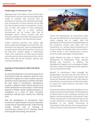 FINANCIAL MONTH
Page | 7
Disadvantages of International Trade
Opposing views of the above is that countries with
limited natural resources and low technology will be
unable to compete with countries with an
abundance of resources and improved technology.
Cost of production of these countries will be high
thus their products will be un competitive. Further,
cost of labor and capital of many developing
countries are high as a result, products
manufactured will be costlier than that of
developed nations. Hence countries with less
resources and high cost of labor and capital will find
it difficult to compete in the international market.
Further importing countries may impose high
tariffs, quotas and embargoes to protect their own
economies and industries. Hence overdependence
on exports alone will be detrimental to a country on
the long term. Another danger in International
Trade is the importation of cheap low-cost goods
manufactured by mass producing countries such as
China, which will kill the domestic industry thus
creating unemployment.
Importance of International Trade to the World
Economy
As mentioned elsewhere in this article expansion of
International Trade has created an arena for mass
production of goods as a result of which countries
/producers tend to specialize on products that they
are well suited to manufacture. Specialization
resulted in adoption of best industry practices and
further development of the product. Further being
exposed to foreign markets exposed exporters to
competition as a result of which innovative
production methods were evolved thus reducing
costs.
With the development of International Trade
movement of capital between countries took place
in order finance international trade. Trade financing
includes activities such as financing of
manufacturers, issuance of LC’s, Factoring, Export
Financing, Bills Discounting, Insurance etc.
Further the development of International Trade
also saw the development of the logistics industry,
mainly shipping and air freight. With the
development of International Trade globalization of
the production process took place with the
components of a product being manufactured in
many countries. For example, parts of an aircraft or
a motor vehicle is now manufactured in various
countries to gain advantages of specialization.
Capital Markets too grew in tandem with the
development of International Trade. Specially
Banking and Insurance. In addition, the
development of logistics such as shipping, airfreight
and other modes of transportation grew rapidly to
cater to International Trade.
Benefits of International trade outweigh the
disadvantages, and have been the main drivers of
the expansion of International Trade. Nations with
strong and favorable International Trade balances
have become very prosperous and have the power
to control the world economy and other small
countries today.
International trade has become the backbone of our
modern commercial world today. The development
of related services such as banking, insurance and
logistics could be attributed to International Trade.
Further improvement of International Trade can be
a major contributor to reduce poverty. Hence any
disruption to the smooth functioning of
International Trade will have dire consequences on
almost all sectors and all economies of the world.
 