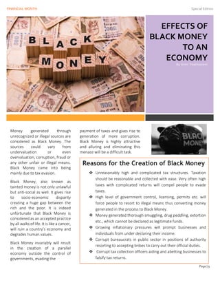 FINANCIAL MONTH Special Edition
Page | 9
EFFECTS OF
BLACK MONEY
TO AN
ECONOMY
By Urmi Thathsarani
Issue Date
Money generated through
unrecognized or illegal sources are
considered as Black Money. The
sources could vary from
undervaluation or even
overvaluation, corruption, fraud or
any other unfair or illegal means.
Black Money came into being
mainly due to tax evasion.
Black Money, also known as
tainted money is not only unlawful
but anti-social as well. It gives rise
to socio-economic disparity
creating a huge gap between the
rich and the poor. It is indeed
unfortunate that Black Money is
considered as an accepted practice
by all walks of life. It is like a cancer,
will ruin a country’s economy and
degrades human values.
Black Money invariably will result
in the creation of a parallel
economy outside the control of
governments, evading the
payment of taxes and gives rise to
generation of more corruption.
Black Money is highly attractive
and alluring and eliminating this
menace will be a difficult task.
Reasons for the Creation of Black Money
❖ Unreasonably high and complicated tax structures. Taxation
should be reasonable and collected with ease. Very often high
taxes with complicated returns will compel people to evade
taxes.
❖ High level of government control, licensing, permits etc. will
force people to resort to illegal means thus converting money
generated in the process to Black Money.
❖ Money generated thorough smuggling, drug peddling, extortion
etc., which cannot be declared as legitimate funds.
❖ Growing inflationary pressures will prompt businesses and
individuals from under declaring their income.
❖ Corrupt bureaucrats in public sector in positions of authority
resorting to accepting bribes to carry out their official duties.
❖ Corrupt tax collection officers aiding and abetting businesses to
falsify tax returns.
 