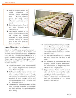 FIANCIAL MONTH
❖ Political donations which are
usually unreported. In
addition, profits generated
from business/contracts
gained by using undue
influence is generally under
stated.
❖ General deterioration of moral
and civic standards and
consciousness.
❖ High taxation imposed at the
time of importation of goods to
the country will compel
importers to under invoice
imports. Resulting in a major
part of the sales proceeds
being unreported.
Impact of Black Money on an Economy.
Growth of Black Money or parallel economy is a
bane to any government. Black Money will
invariably give rise to more corruption. Black Money
is an evil with far reaching consequences to a
country and even could end up with social unrest if
allowed to grow unchecked. Following are a few of
the impacts a parallel economy will have on a
country’s economy;
❖ Loss of tax revenue since business carried
out is beyond the governments control and
most often is unreported.
❖ Profits generated or money derived is very
often transferred out of the country through
clandestine channels violating forex laws of
a country. Or often money is held in hard
cash depriving these funds from being used
in a productive manner.
❖ Money earned from illegal means are very
often channeled /invested in undesirable
and illegal activities thus generating more
Black Money.
❖ Creation of a parallel economy outside the
control of the government gives rise to the
violation of many laws and regulations.
❖ In very extreme cases Black Money may even
finance terrorism.
❖ Very often such tainted money is invested in
real estate thus driving the prices of land
values.
❖ Loss of revenue to governments will retard
economic growth. Further government’s
may increase taxes on the general public in
order to finance budget deficits.
❖ The gap between the rich and the poor will
widen with the rich becoming richer and the
poor, poorer due to increased taxes.
❖ A county’s economy will be under estimated
since the transactions of the parallel
economy is not reported.
Page | 10
 