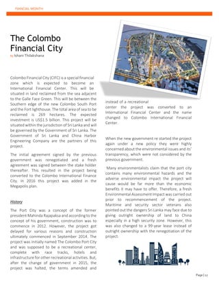 FIANCIAL MONTH
The Colombo
Financial City
by Ishani Thilakshana
Colombo Financial City (CIFC) is a special financial
zone which is expected to become an
International Financial Center. This will be
situated in land reclaimed from the sea adjacent
to the Galle Face Green. This will be between the
Southern edge of the new Colombo South Port
and the Fort lighthouse. The total area of sea to be
reclaimed is 269 hectares. The expected
investment is US$1.5 billion. This project will be
situated within the jurisdiction of Sri Lanka and will
be governed by the Government of Sri Lanka. The
Government of Sri Lanka and China Harbor
Engineering Company are the partners of this
project.
The initial agreement signed by the previous
government was renegotiated and a fresh
agreement was signed between the stake holder
thereafter. This resulted in the project being
converted to the Colombo International Finance
City. In 2016 this project was added in the
Megapolis plan.
History
The Port City was a concept of the former
president Mahinda Rajapaksa and according to the
concept of his government, construction was to
commence in 2012. However, the project got
delayed for various reasons and construction
ultimately commenced in September 2014. The
project was initially named The Colombo Port City
and was supposed to be a recreational center,
complete with race tracks, hotels and
infrastructure for other recreational activities. But,
after the change of government in 2015, the
project was halted, the terms amended and
instead of a recreational
center the project was converted to an
International Financial Center and the name
changed to Colombo International Financial
Center.
When the new government re started the project
again under a new policy they were highly
concerned about the environmental issues and its’
transparency, which were not considered by the
previous government.
Many environmentalists claim that the port city
contains many environmental hazards and the
adverse environmental impact the project will
cause would be far more than the economic
benefits it may have to offer. Therefore, a fresh
Environmental Assessment Impact was carried out
prior to recommencement of the project.
Maritime and security sector veterans also
pointed out the dangers Sri Lanka may face due to
giving outright ownership of land to China
especially in a high security zone. However, this
was also changed to a 99-year lease instead of
outright ownership with the renegotiation of the
project.
Page | 12
 