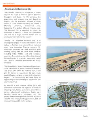 FIANCIAL MONTH
Benefits of Colombo Financial City
The Colombo Financial City is expected to fill the
vacuum for such a financial center between
Singapore and Dubai. For this purpose, the
government will propose new laws based on
English Law for governing offshore activities
similar to Dubai. The Financial City will contain a
Maritime University, Recreational Area,
Residential Area and an offshore Financial Area.
The Financial City is expected to attract an
investment of over USD 15 Billion, once completed
and will be a major income earner and an
employment provider for the country.
Through the proposed Financial City, it is
envisaged to engage in financial transaction of all
nature to facilitate international trade including
many new innovative financial products for
investment purposes via a new approach while
working closely with the South Asian countries
including India, Middle East and European
countries. The main intention of the International
Financial Center is to attract investment capital
and create a conducive environment to attract
investors.
The Financial City, as an international investment
zone, is estimated to realize financial assets worth
10% of the GNP within the next five years. It will
give Sri Lanka an opportunity to earn much
needed foreign exchange to meet its development
targets. The financial city will bring forth an
opportunity for Sri Lanka to play a dominant role
as a financial hub.
In addition to the Financial Center, local and
international investors are expected to invest in
shopping malls, hotels, apartments, an exhibition
center, educational institutions, health care
facilities, theme parks, restaurants etc. This
project is expected to generate between 80,000 to
100,000 new employment opportunities, 90% of
which will be available for Sri Lankans.
Page | 13
 